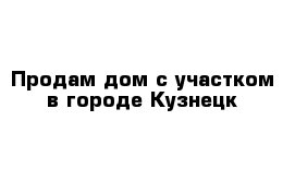 Продам дом с участком в городе Кузнецк